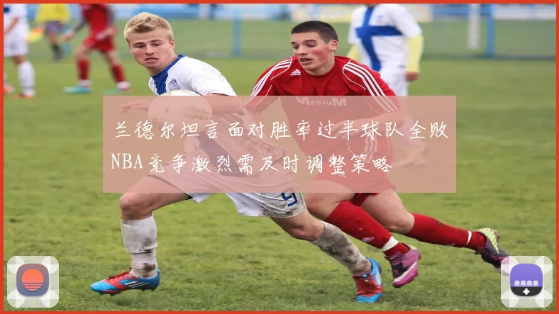 兰德尔坦言面对胜率过半球队全败NBA竞争激烈需及时调整策略