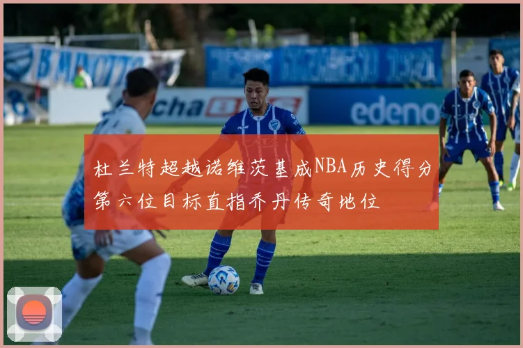 杜兰特超越诺维茨基成NBA历史得分第六位目标直指乔丹传奇地位