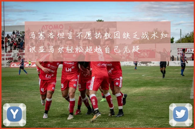 马塞洛坦言不愿执教因缺乏战术知识亚马尔轻松超越自己无疑