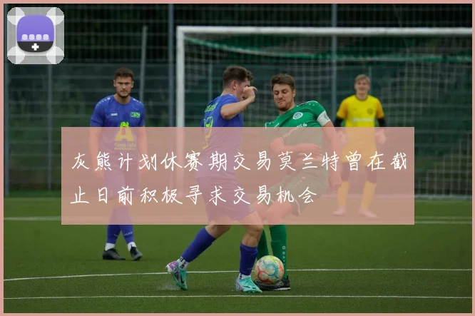 灰熊计划休赛期交易莫兰特曾在截止日前积极寻求交易机会