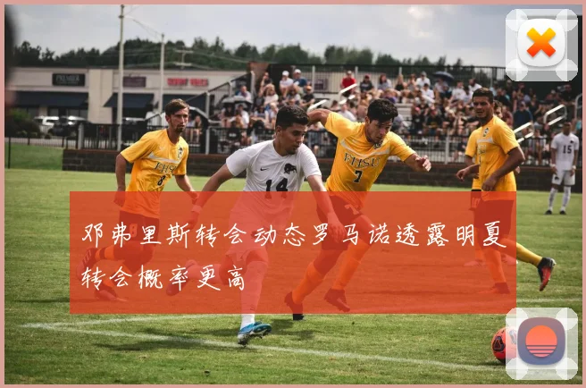 邓弗里斯转会动态罗马诺透露明夏转会概率更高