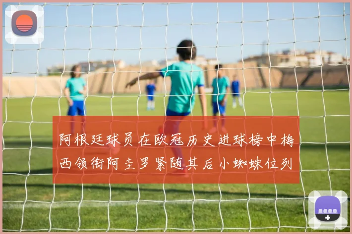 阿根廷球员在欧冠历史进球榜中梅西领衔阿圭罗紧随其后小蜘蛛位列第七