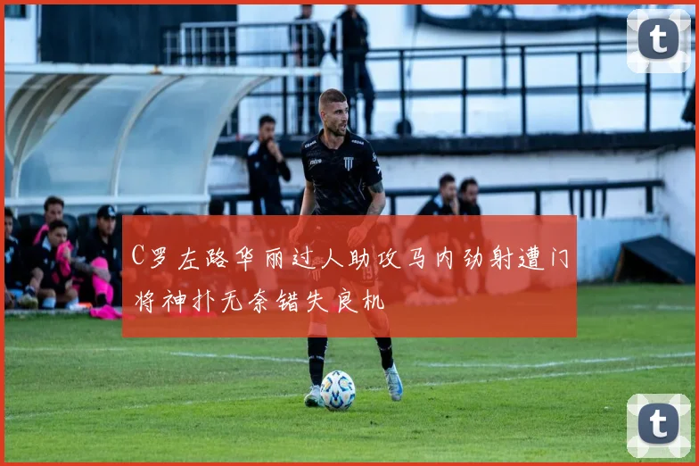 C罗左路华丽过人助攻马内劲射遭门将神扑无奈错失良机