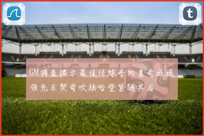 GM调查揭示最佳传球手约基奇遥遥领先东契奇吹杨哈登紧随其后
