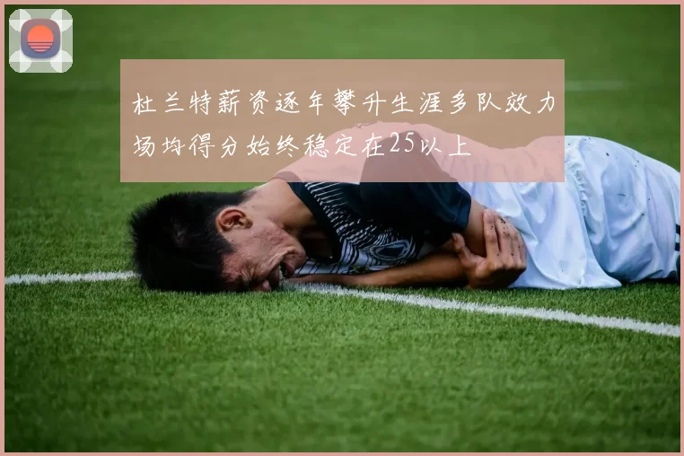 杜兰特薪资逐年攀升生涯多队效力场均得分始终稳定在25以上