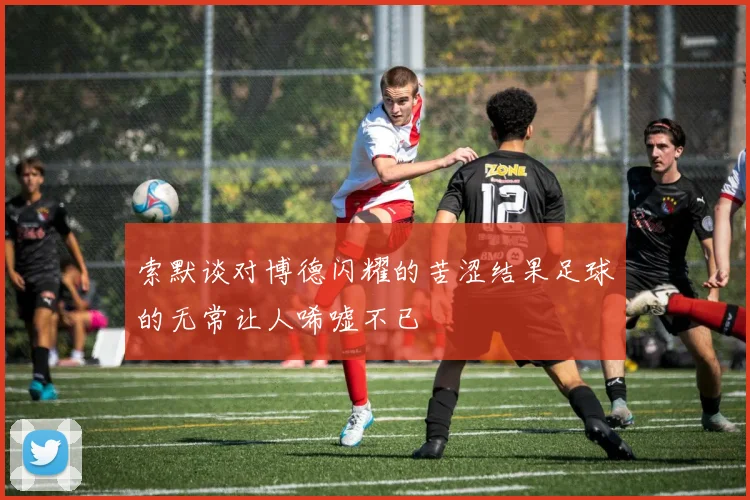索默谈对博德闪耀的苦涩结果足球的无常让人唏嘘不已