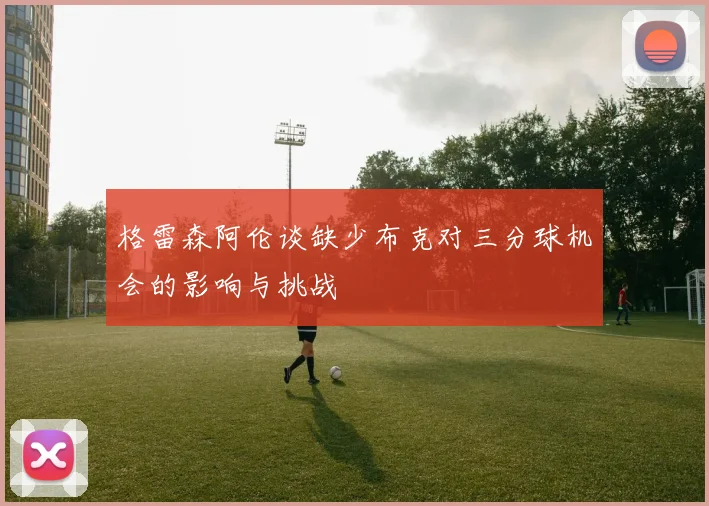 格雷森阿伦谈缺少布克对三分球机会的影响与挑战