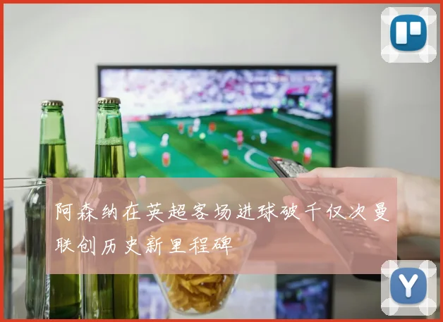 阿森纳在英超客场进球破千仅次曼联创历史新里程碑