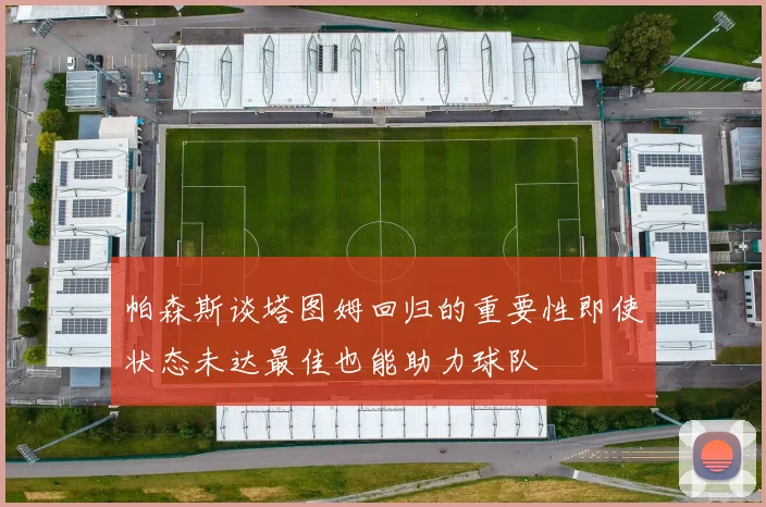 帕森斯谈塔图姆回归的重要性即使状态未达最佳也能助力球队