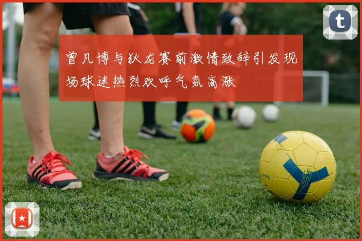 曾凡博与狄龙赛前激情致辞引发现场球迷热烈欢呼气氛高涨