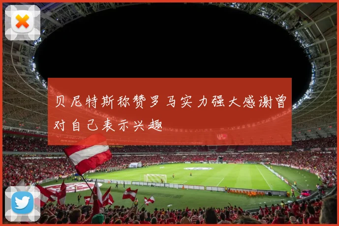 贝尼特斯称赞罗马实力强大感谢曾对自己表示兴趣