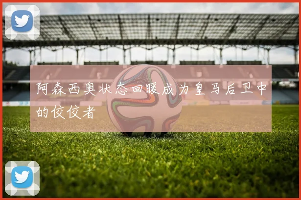 阿森西奥状态回暖成为皇马后卫中的佼佼者