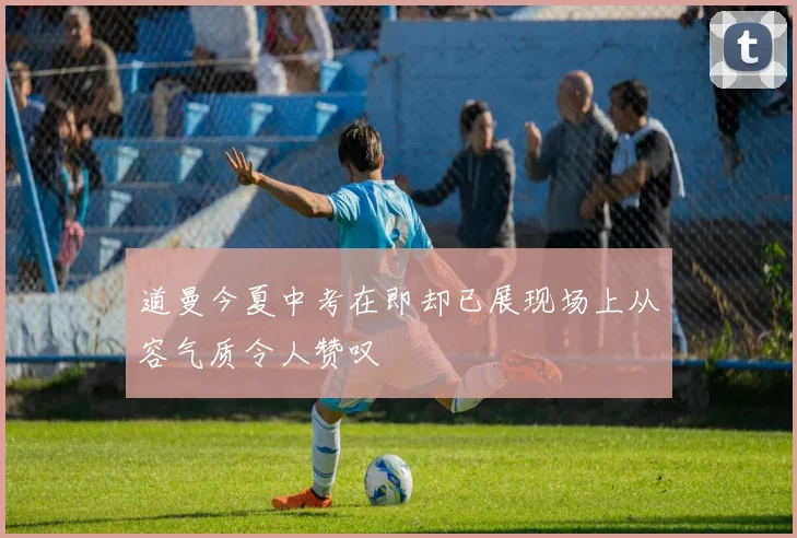 道曼今夏中考在即却已展现场上从容气质令人赞叹