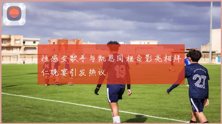 性感女歌手与凯恩同框合影亮相拜仁晚宴引发热议