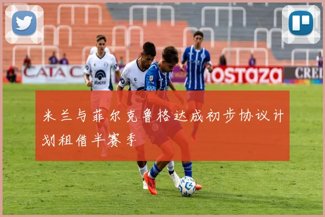 米兰与菲尔克鲁格达成初步协议计划租借半赛季