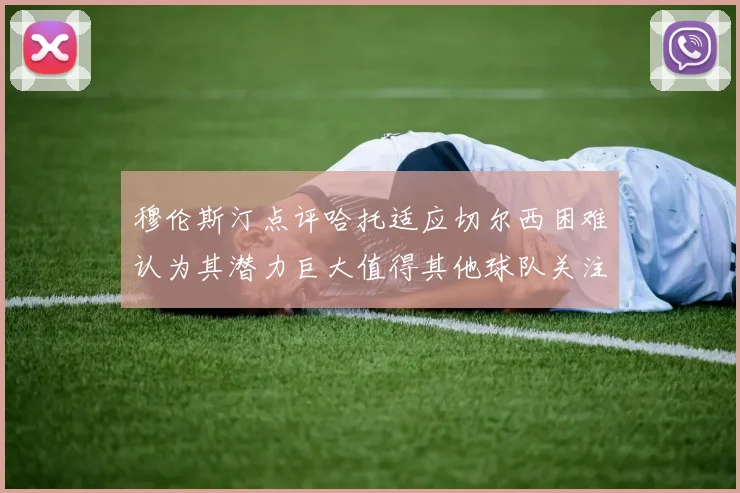 穆伦斯汀点评哈托适应切尔西困难认为其潜力巨大值得其他球队关注