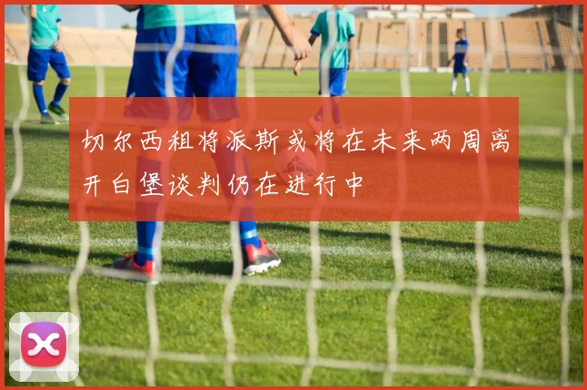 切尔西租将派斯或将在未来两周离开白堡谈判仍在进行中