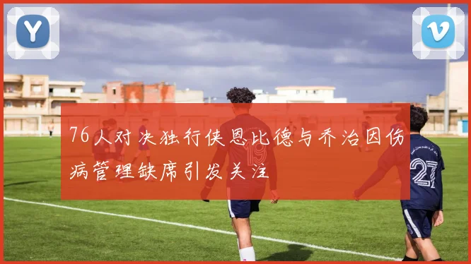76人对决独行侠恩比德与乔治因伤病管理缺席引发关注