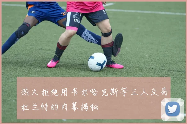 热火拒绝用韦尔哈克斯等三人交易杜兰特的内幕揭秘