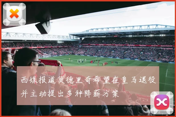 西媒报道莫德里奇希望在皇马退役并主动提出多种降薪方案