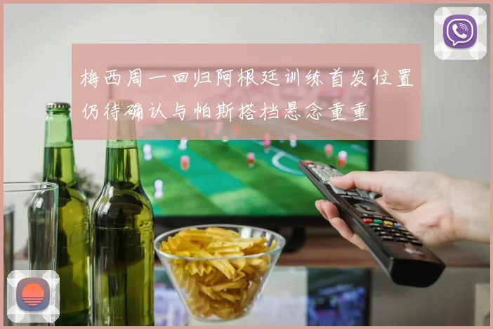 梅西周一回归阿根廷训练首发位置仍待确认与帕斯搭档悬念重重