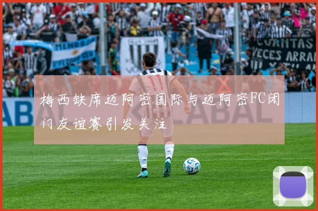 梅西缺席迈阿密国际与迈阿密FC闭门友谊赛引发关注