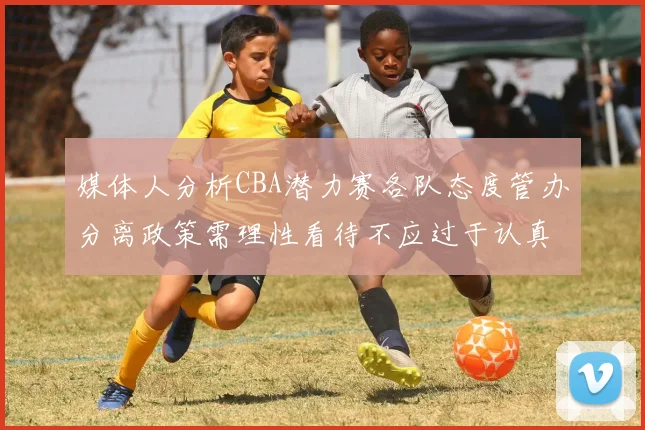 媒体人分析CBA潜力赛各队态度管办分离政策需理性看待不应过于认真