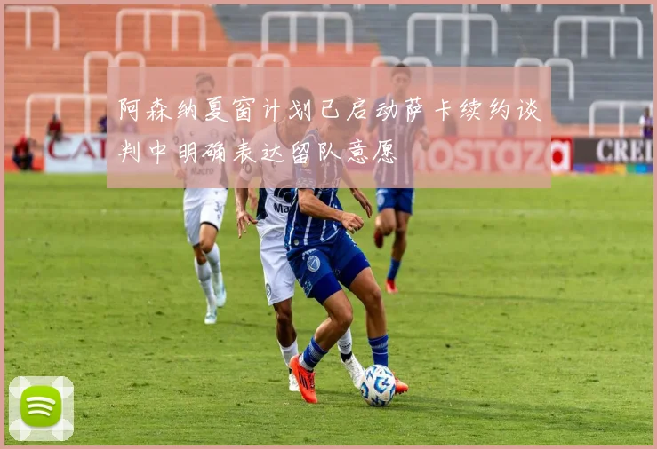 阿森纳夏窗计划已启动萨卡续约谈判中明确表达留队意愿