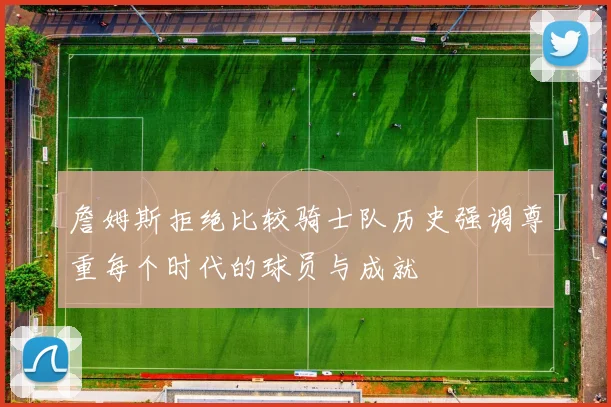 詹姆斯拒绝比较骑士队历史强调尊重每个时代的球员与成就
