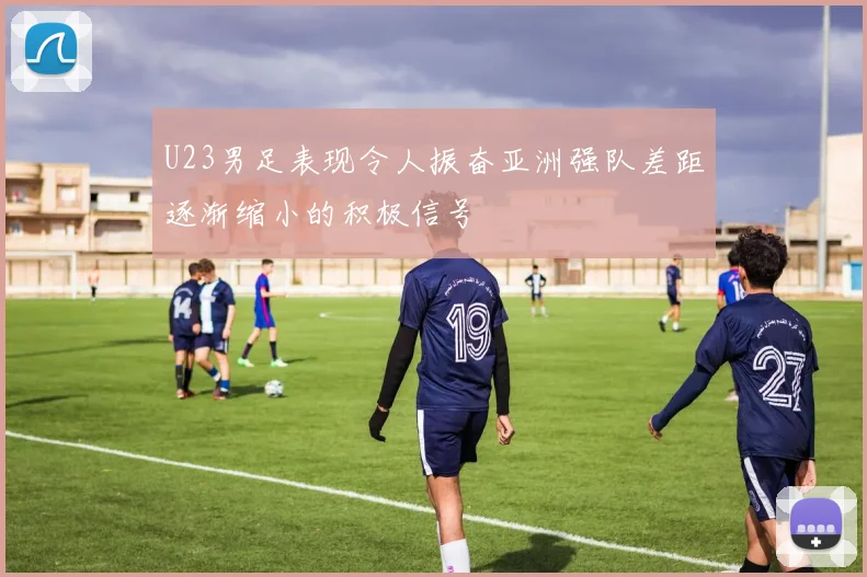U23男足表现令人振奋亚洲强队差距逐渐缩小的积极信号