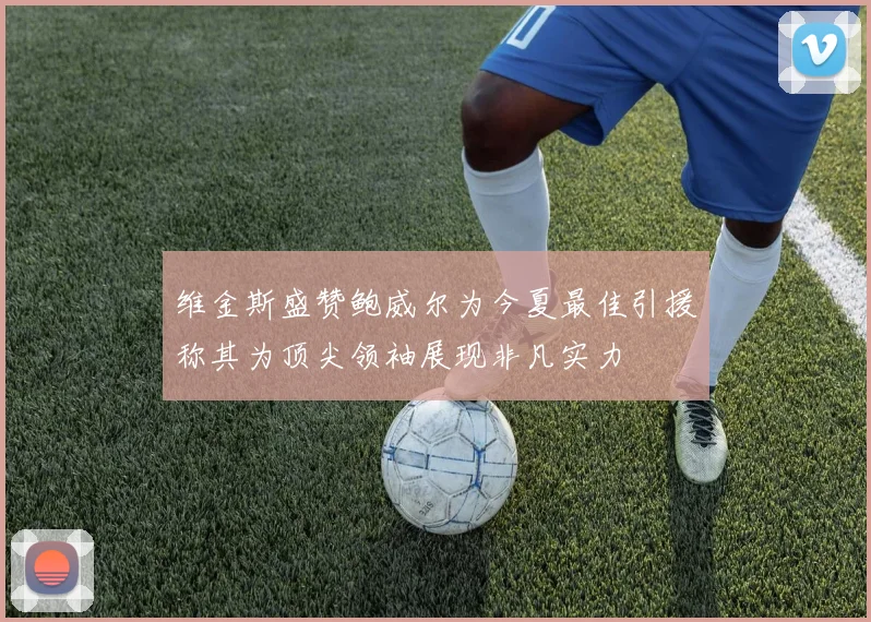维金斯盛赞鲍威尔为今夏最佳引援称其为顶尖领袖展现非凡实力