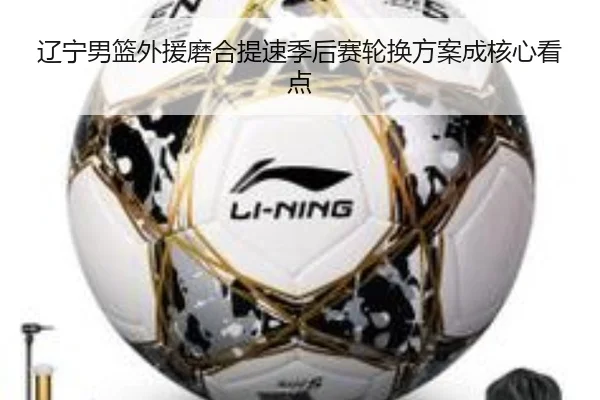 辽宁男篮外援磨合提速季后赛轮换方案成核心看点（leyu）